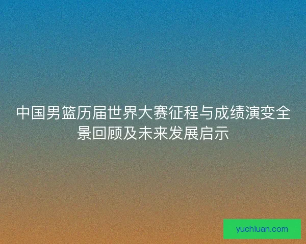 中国男篮历届世界大赛征程与成绩演变全景回顾及未来发展启示