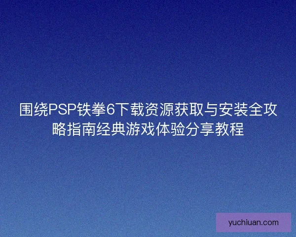 围绕PSP铁拳6下载资源获取与安装全攻略指南经典游戏体验分享教程