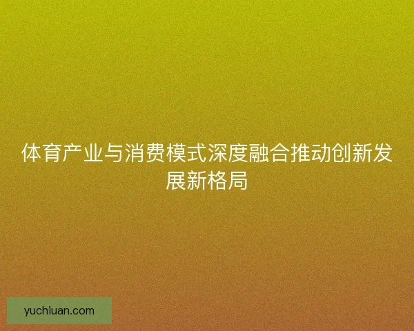 体育产业与消费模式深度融合推动创新发展新格局
