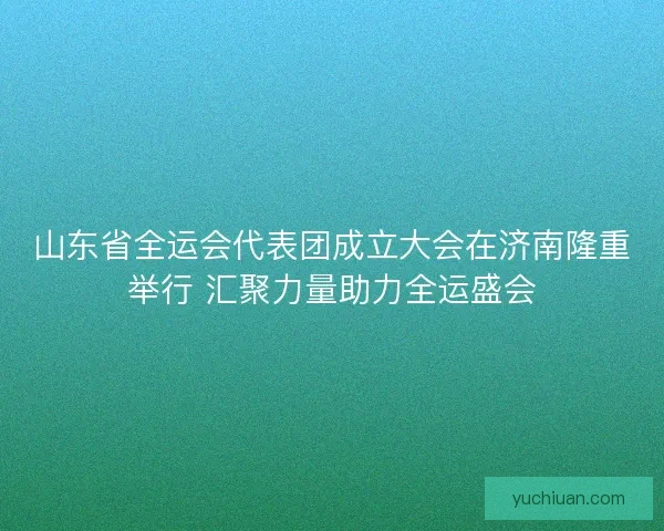 山东省全运会代表团成立大会在济南隆重举行 汇聚力量助力全运盛会