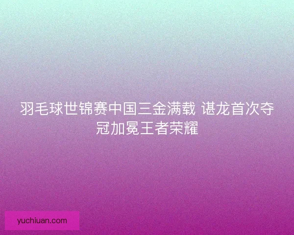 羽毛球世锦赛中国三金满载 谌龙首次夺冠加冕王者荣耀
