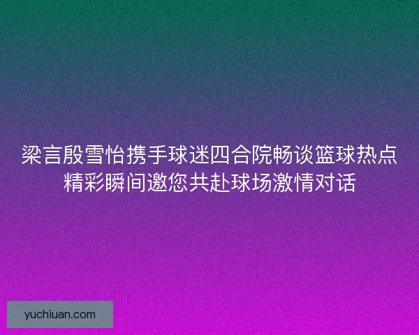 梁言殷雪怡携手球迷四合院畅谈篮球热点精彩瞬间邀您共赴球场激情对话
