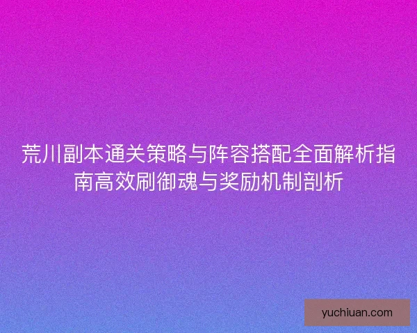 荒川副本通关策略与阵容搭配全面解析指南高效刷御魂与奖励机制剖析