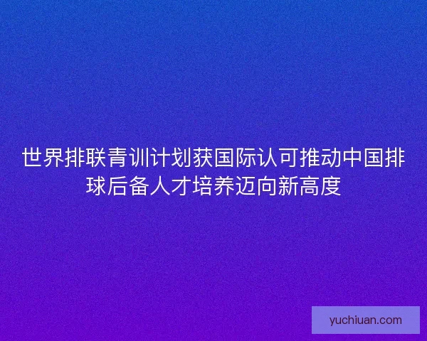 世界排联青训计划获国际认可推动中国排球后备人才培养迈向新高度