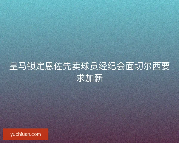 皇马锁定恩佐先卖球员经纪会面切尔西要求加薪