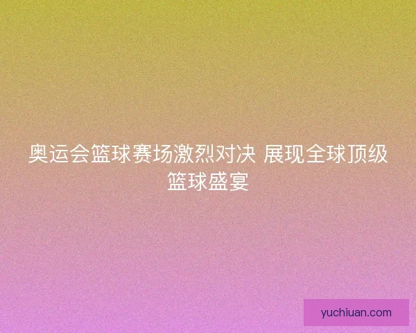 奥运会篮球赛场激烈对决 展现全球顶级篮球盛宴