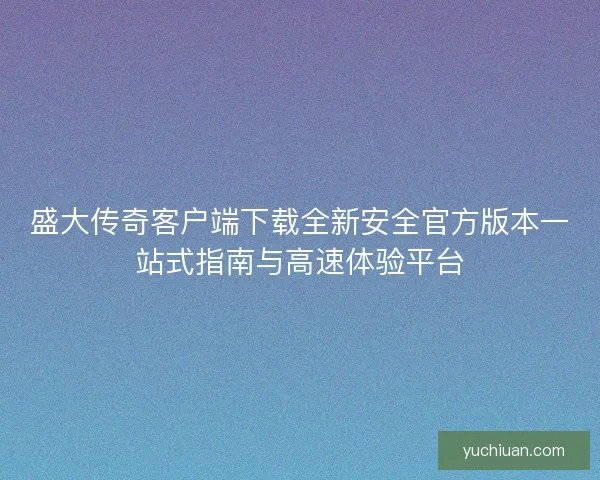 盛大传奇客户端下载全新安全官方版本一站式指南与高速体验平台
