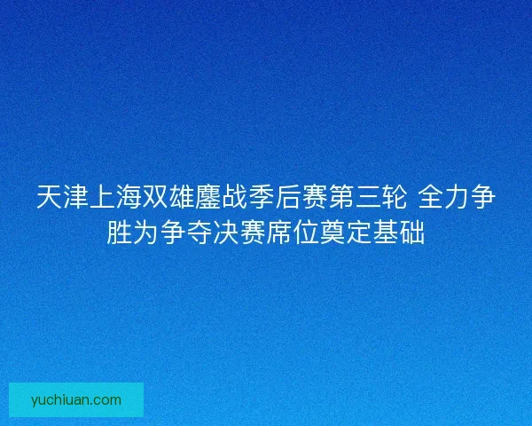 天津上海双雄鏖战季后赛第三轮 全力争胜为争夺决赛席位奠定基础