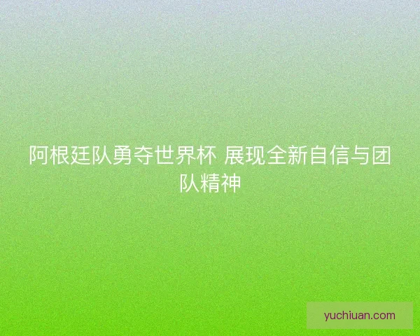 阿根廷队勇夺世界杯 展现全新自信与团队精神