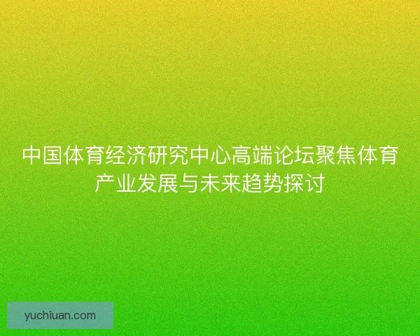 中国体育经济研究中心高端论坛聚焦体育产业发展与未来趋势探讨