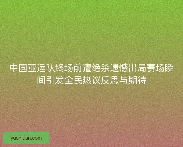中国亚运队终场前遭绝杀遗憾出局赛场瞬间引发全民热议反思与期待